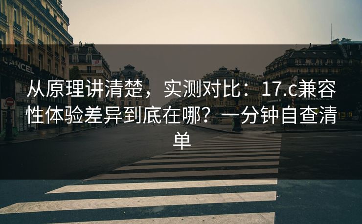 从原理讲清楚，实测对比：17.c兼容性体验差异到底在哪？一分钟自查清单