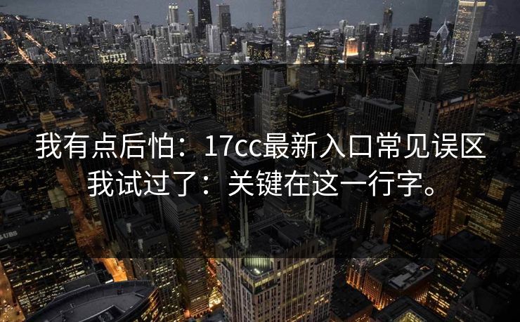 我有点后怕:17cc最新入口常见误区我试过了:关键在这一行字。 我有点后怕:17cc最新入口常见误区我试过了:关键在这一行字。