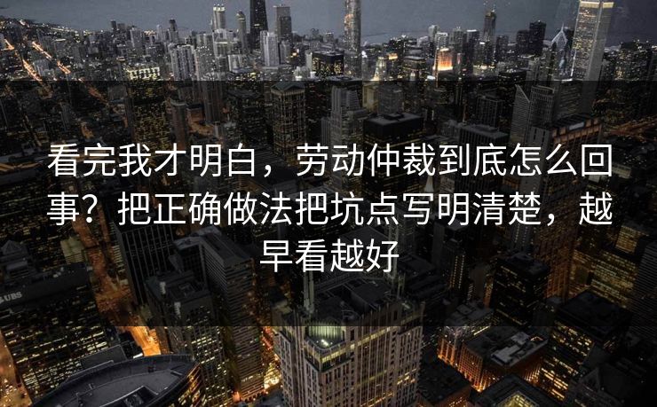 看完我才明白,劳动仲裁到底怎么回事?把正确做法把坑点写明清楚,越早看越好 看完我才明白,劳动仲裁到底怎么回事?把正确做法把坑点写明清楚,越早看越好