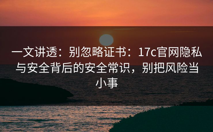 一文讲透：别忽略证书：17c官网隐私与安全背后的安全常识，别把风险当小事