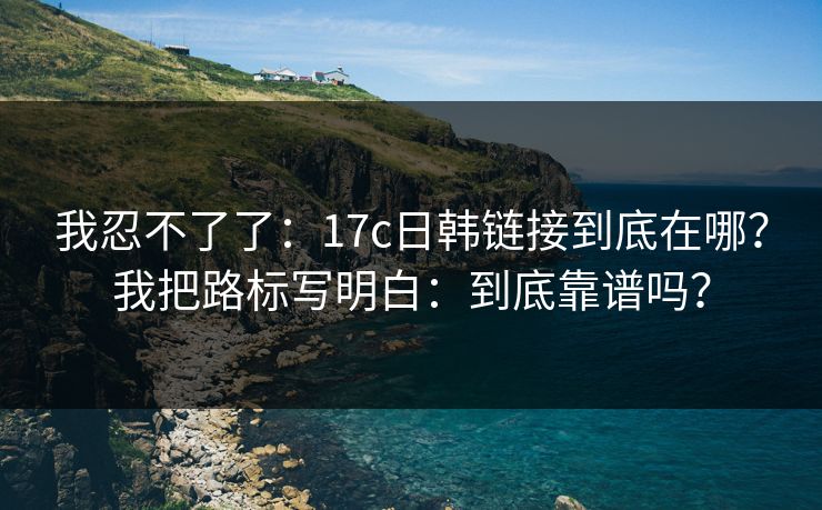 我忍不了了：17c日韩链接到底在哪？我把路标写明白：到底靠谱吗？