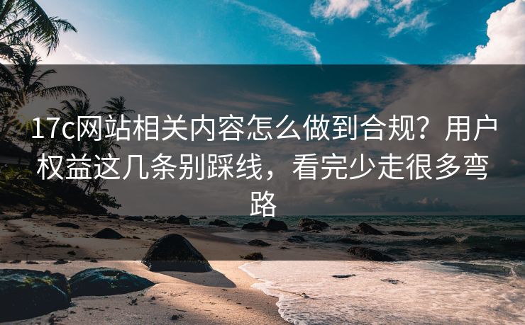 17c网站相关内容怎么做到合规？用户权益这几条别踩线，看完少走很多弯路