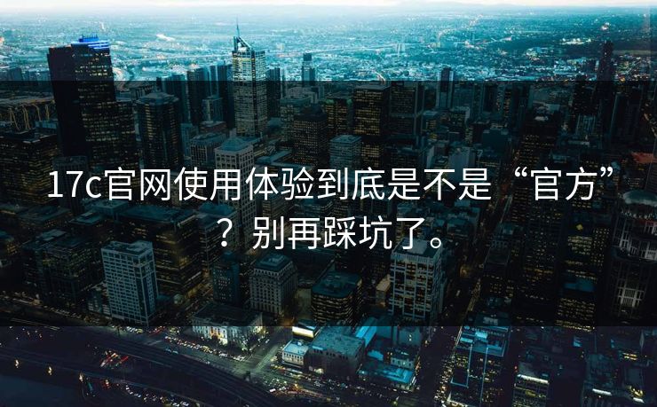 17c官网使用体验到底是不是“官方”？别再踩坑了。