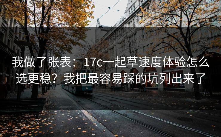 我做了张表：17c一起草速度体验怎么选更稳？我把最容易踩的坑列出来了