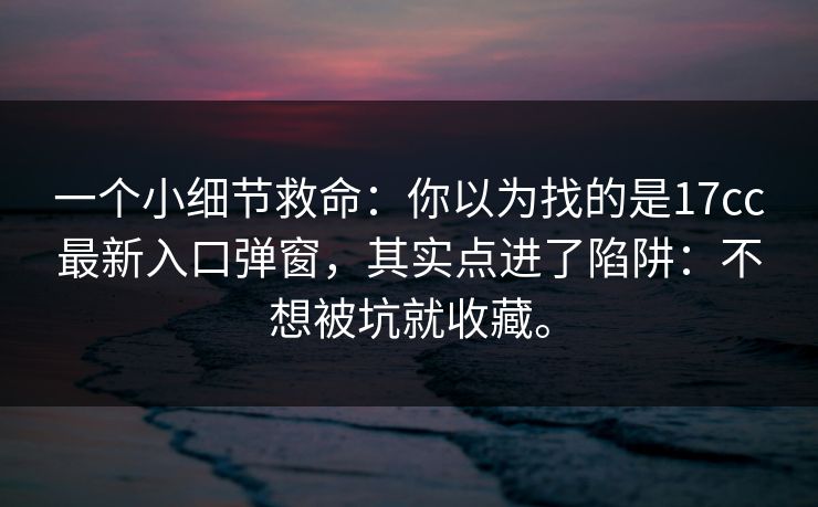 一个小细节救命：你以为找的是17cc最新入口弹窗，其实点进了陷阱：不想被坑就收藏。