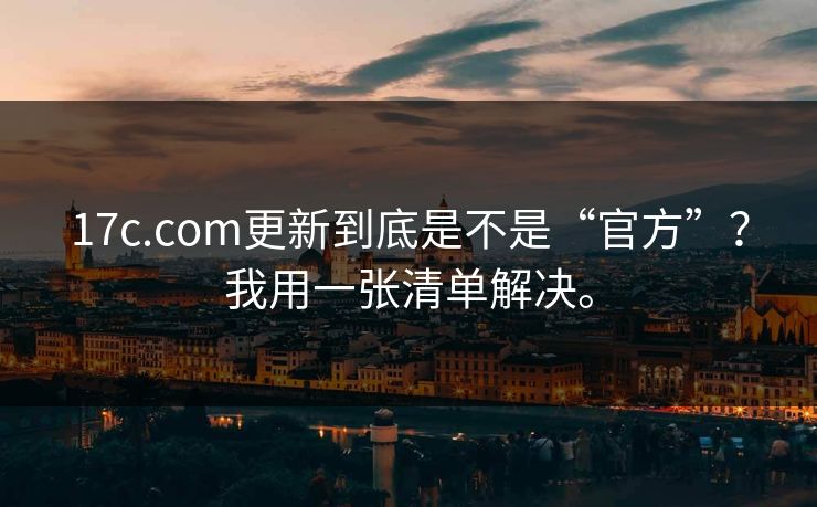 17c.com更新到底是不是“官方”？我用一张清单解决。