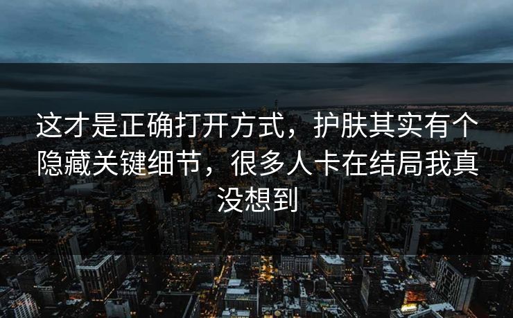 这才是正确打开方式，护肤其实有个隐藏关键细节，很多人卡在结局我真没想到