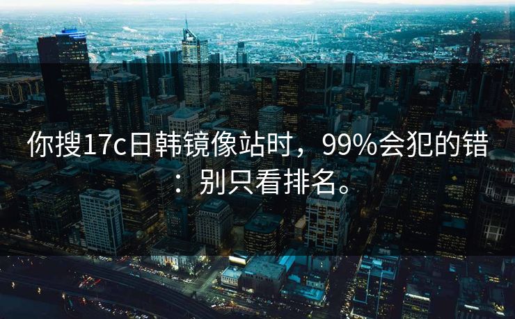 你搜17c日韩镜像站时，99%会犯的错：别只看排名。