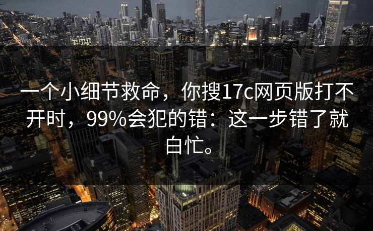 一个小细节救命,你搜17c网页版打不开时,99%会犯的错:这一步错了就白忙。 一个小细节救命,你搜17c网页版打不开时,99%会犯的错:这一步错了就白忙。