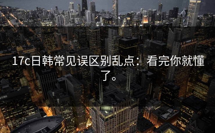 17c日韩常见误区别乱点：看完你就懂了。
