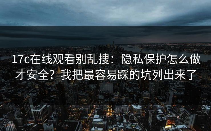 17c在线观看别乱搜：隐私保护怎么做才安全？我把最容易踩的坑列出来了