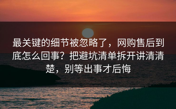 最关键的细节被忽略了,网购售后到底怎么回事?把避坑清单拆开讲清清楚,别等出事才后悔 最关键的细节被忽略了,网购售后到底怎么回事?把避坑清单拆开讲清清楚,别等出事才后悔