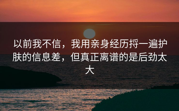 以前我不信，我用亲身经历捋一遍护肤的信息差，但真正离谱的是后劲太大