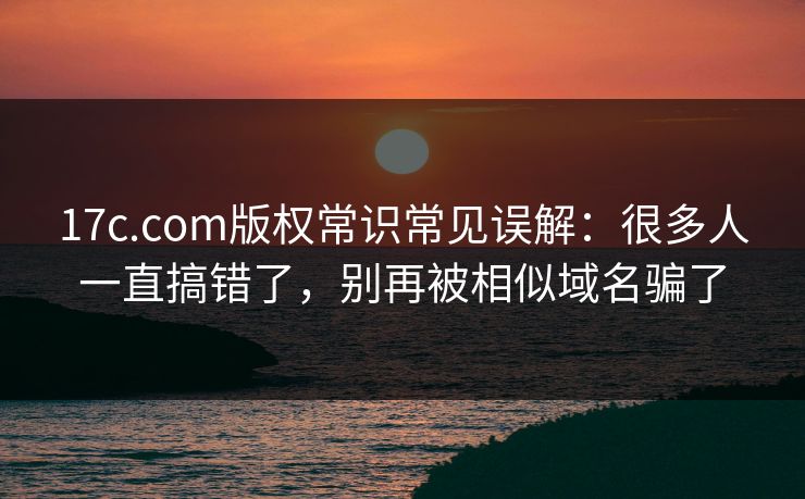 17c.com版权常识常见误解：很多人一直搞错了，别再被相似域名骗了