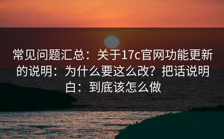 常见问题汇总：关于17c官网功能更新的说明：为什么要这么改？把话说明白：到底该怎么做