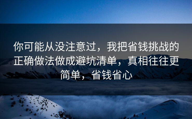 你可能从没注意过，我把省钱挑战的正确做法做成避坑清单，真相往往更简单，省钱省心