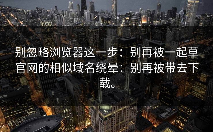 别忽略浏览器这一步：别再被一起草官网的相似域名绕晕：别再被带去下载。