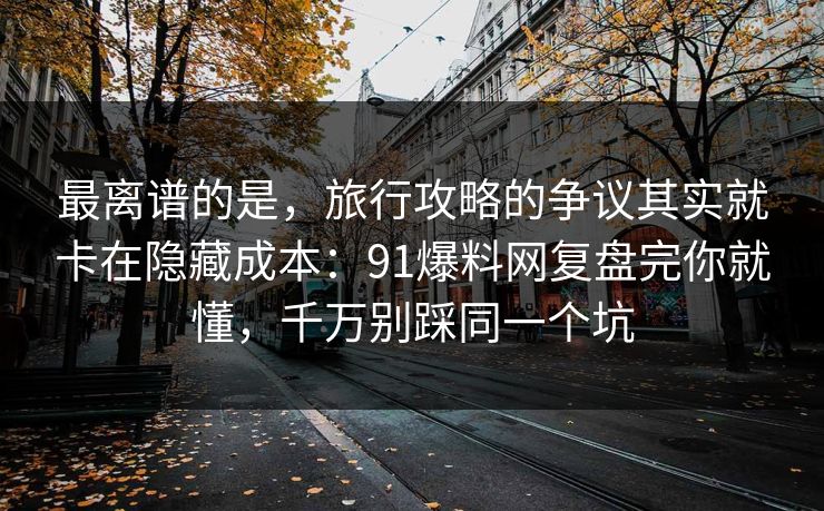 最离谱的是，旅行攻略的争议其实就卡在隐藏成本：91爆料网复盘完你就懂，千万别踩同一个坑