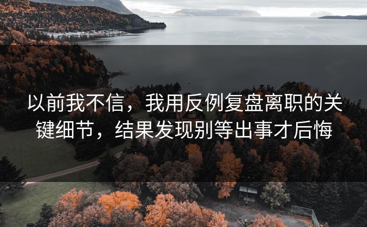 以前我不信，我用反例复盘离职的关键细节，结果发现别等出事才后悔