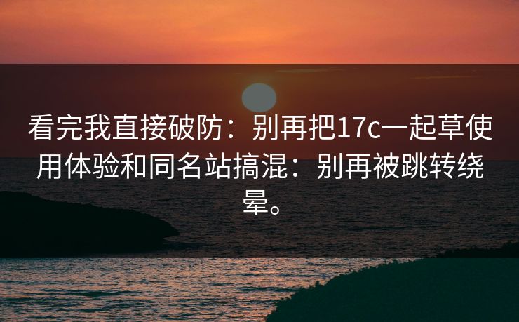 看完我直接破防：别再把17c一起草使用体验和同名站搞混：别再被跳转绕晕。
