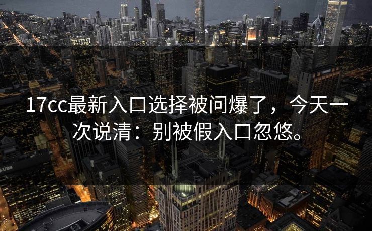 17cc最新入口选择被问爆了，今天一次说清：别被假入口忽悠。
