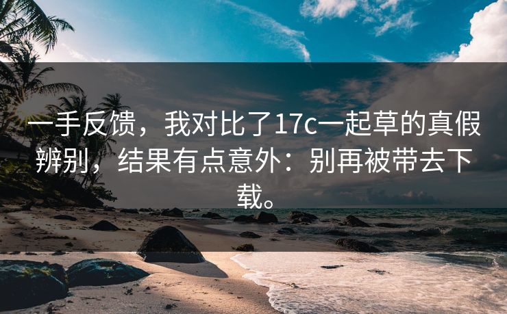 一手反馈,我对比了17c一起草的真假辨别,结果有点意外:别再被带去下载。 一手反馈,我对比了17c一起草的真假辨别,结果有点意外:别再被带去下载。