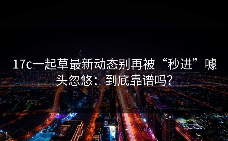 17c一起草最新动态别再被“秒进”噱头忽悠：到底靠谱吗？