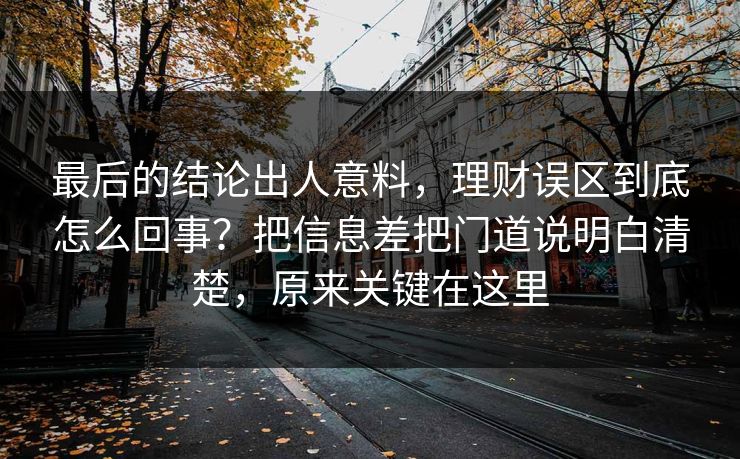 最后的结论出人意料，理财误区到底怎么回事？把信息差把门道说明白清楚，原来关键在这里