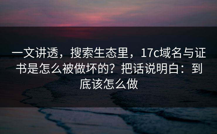 一文讲透，搜索生态里，17c域名与证书是怎么被做坏的？把话说明白：到底该怎么做