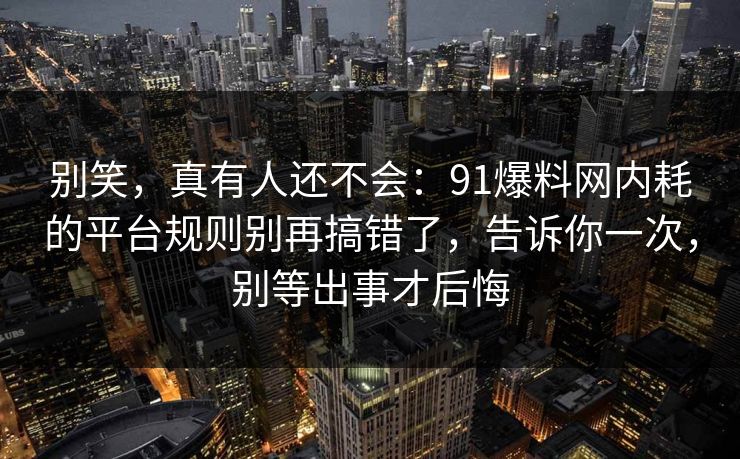 别笑，真有人还不会：91爆料网内耗的平台规则别再搞错了，告诉你一次，别等出事才后悔