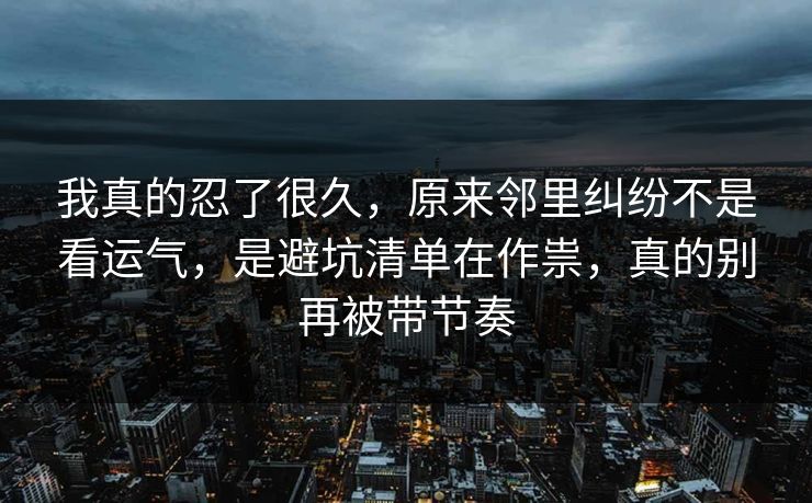 我真的忍了很久，原来邻里纠纷不是看运气，是避坑清单在作祟，真的别再被带节奏