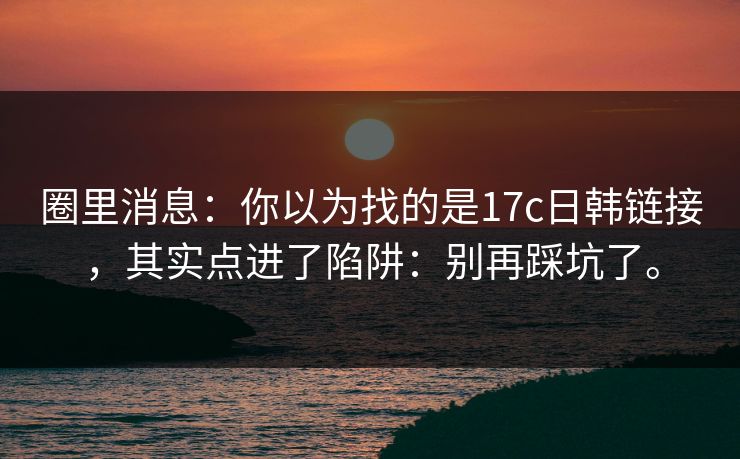圈里消息:你以为找的是17c日韩链接,其实点进了陷阱:别再踩坑了。 圈里消息:你以为找的是17c日韩链接,其实点进了陷阱:别再踩坑了。