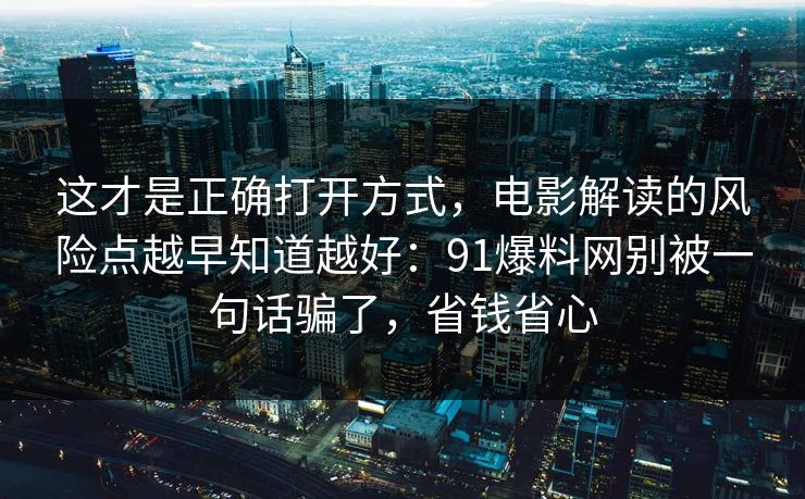这才是正确打开方式，电影解读的风险点越早知道越好：91爆料网别被一句话骗了，省钱省心