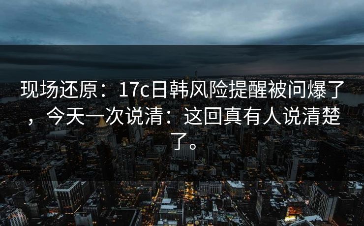 现场还原：17c日韩风险提醒被问爆了，今天一次说清：这回真有人说清楚了。