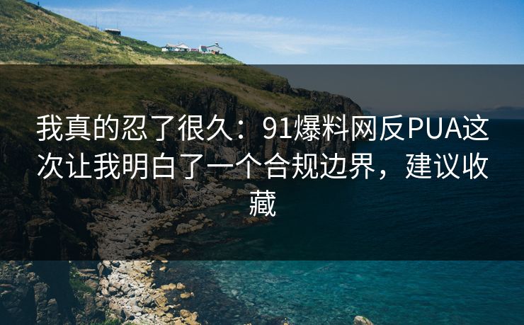 我真的忍了很久：91爆料网反PUA这次让我明白了一个合规边界，建议收藏