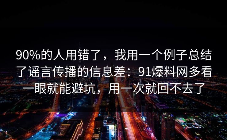 90%的人用错了，我用一个例子总结了谣言传播的信息差：91爆料网多看一眼就能避坑，用一次就回不去了