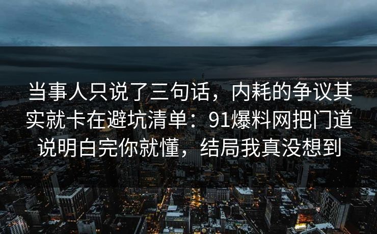 当事人只说了三句话，内耗的争议其实就卡在避坑清单：91爆料网把门道说明白完你就懂，结局我真没想到