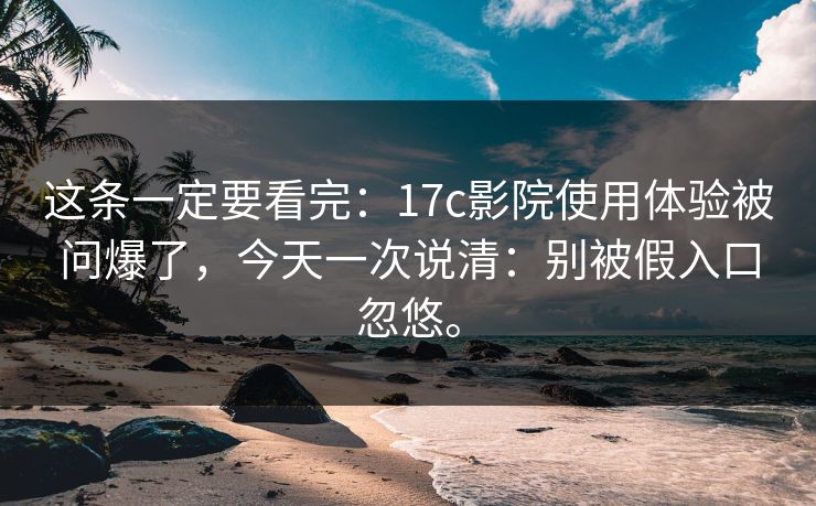 这条一定要看完：17c影院使用体验被问爆了，今天一次说清：别被假入口忽悠。