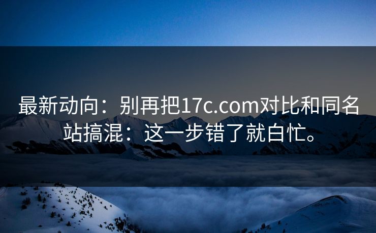 最新动向:别再把17c.com对比和同名站搞混:这一步错了就白忙。 最新动向:别再把17c.com对比和同名站搞混:这一步错了就白忙。