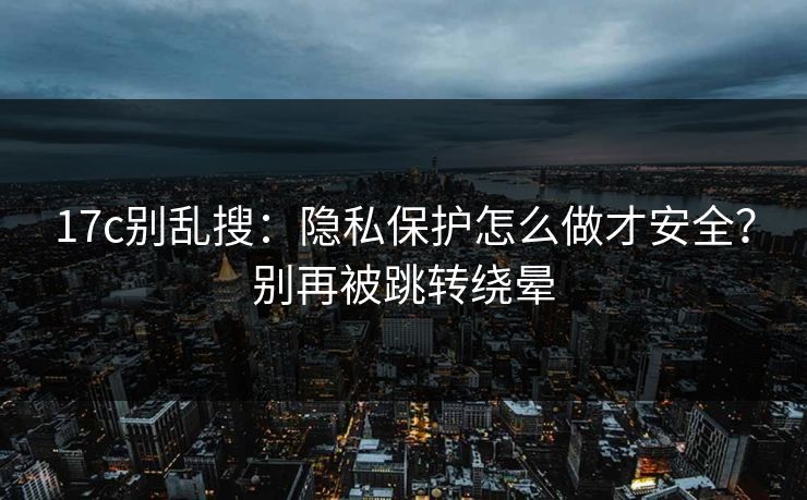 17c别乱搜：隐私保护怎么做才安全？别再被跳转绕晕