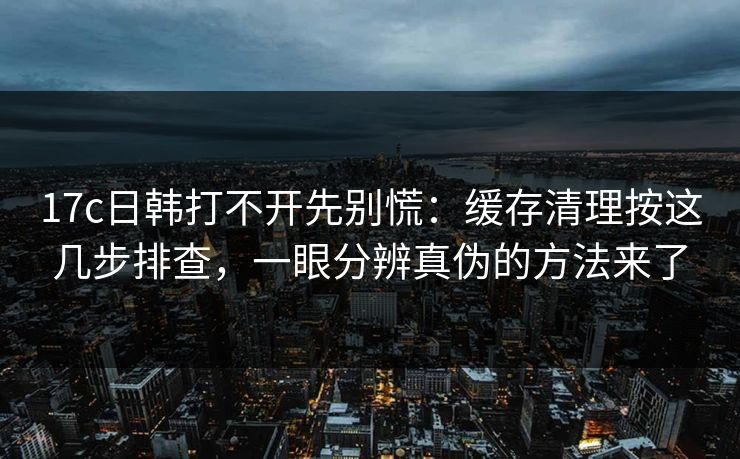 17c日韩打不开先别慌：缓存清理按这几步排查，一眼分辨真伪的方法来了