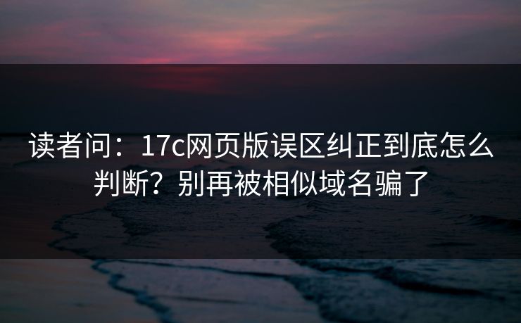读者问：17c网页版误区纠正到底怎么判断？别再被相似域名骗了