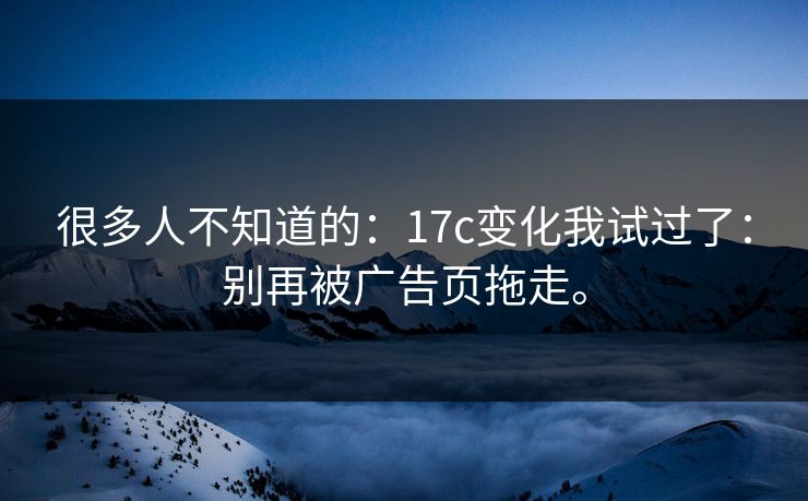 很多人不知道的:17c变化我试过了:别再被广告页拖走。 很多人不知道的:17c变化我试过了:别再被广告页拖走。