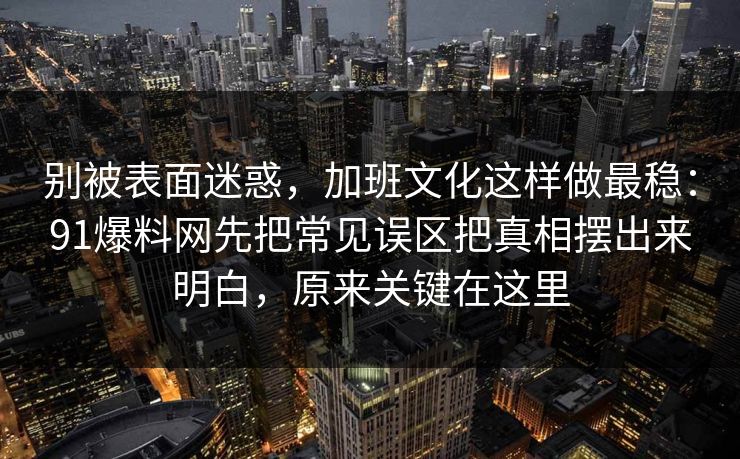 别被表面迷惑，加班文化这样做最稳：91爆料网先把常见误区把真相摆出来明白，原来关键在这里