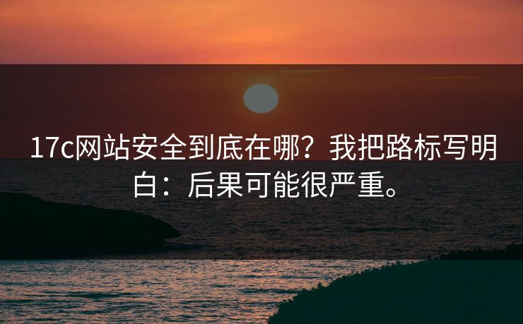 17c网站安全到底在哪？我把路标写明白：后果可能很严重。