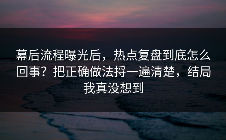 幕后流程曝光后，热点复盘到底怎么回事？把正确做法捋一遍清楚，结局我真没想到